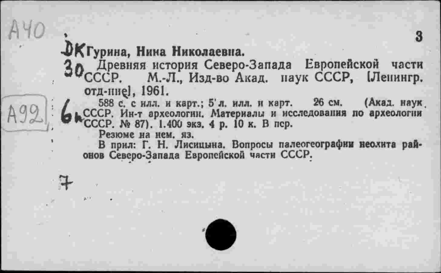 ﻿з
MO .
-ЛКГурина, Нина Николаевна.
1л Древняя история Северо-Запада Европейской части
, “’’’СССР.	М.-Л., Изд-во Акад, паук СССР, [Леиингр.
отд-пн^], 1961.
, , : /	588 с. с илл. и карт.; 5'л. илл. и карт. 26 см. (Акад. наук.
Д ЧЧ '■ La lCCCP. Ин-т археологии. Материалы и исследования по археологии
' ~ WnCCCP. № 87). 1.400 экз. 4 р. 10 к. В пер.
Резюме на нем. яз.
В прил: Г. Н. Лисицына. Вопросы палеогеографии неолита районов Северо-Запада Европейской части СССР.